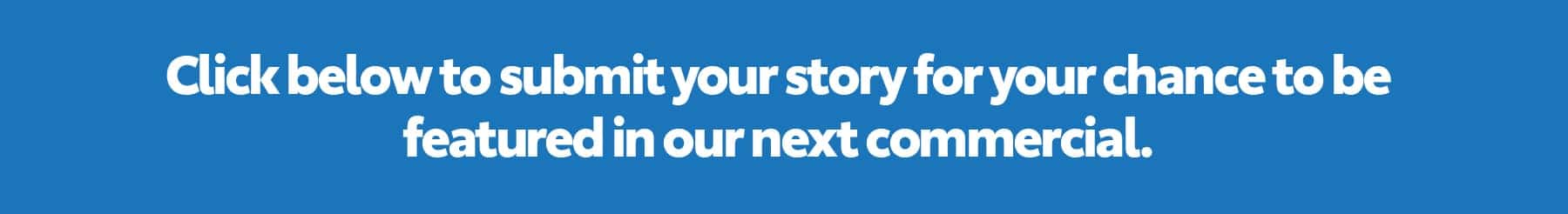 Click below to submit your story for your chance to be featured in our next commercial.